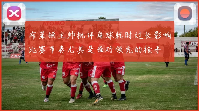布莱顿主帅批评角球耗时过长影响比赛节奏尤其是面对领先的枪手