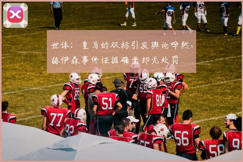 世体：皇马的双标引发舆论哗然，赫伊森事件证据确凿却无处罚