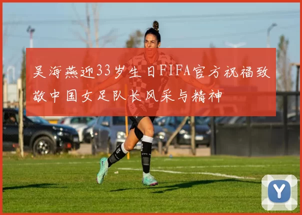 吴海燕迎33岁生日FIFA官方祝福致敬中国女足队长风采与精神
