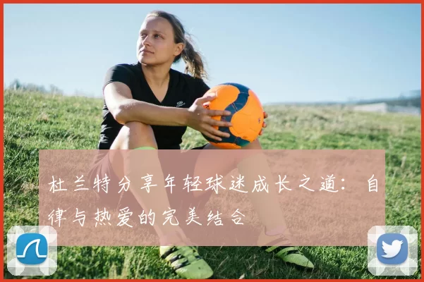 杜兰特分享年轻球迷成长之道：自律与热爱的完美结合