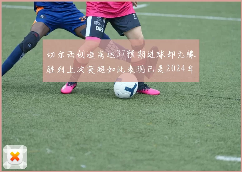 切尔西创造高达37预期进球却无缘胜利上次英超如此表现已是2024年3月