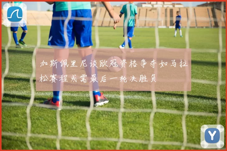 加斯佩里尼谈欧冠资格争夺如马拉松赛程或需最后一轮决胜负