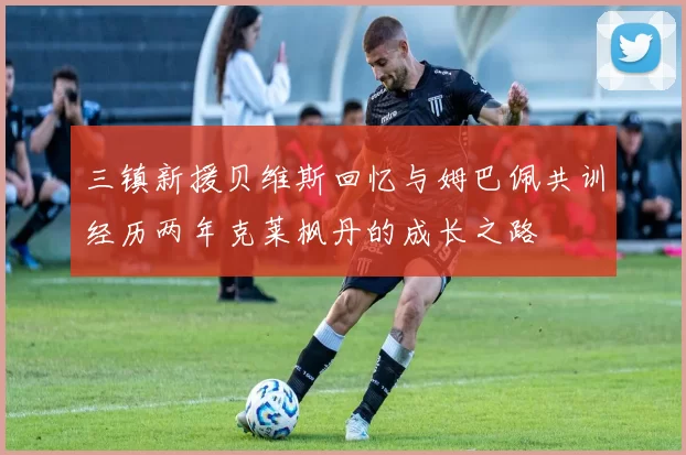 三镇新援贝维斯回忆与姆巴佩共训经历两年克莱枫丹的成长之路