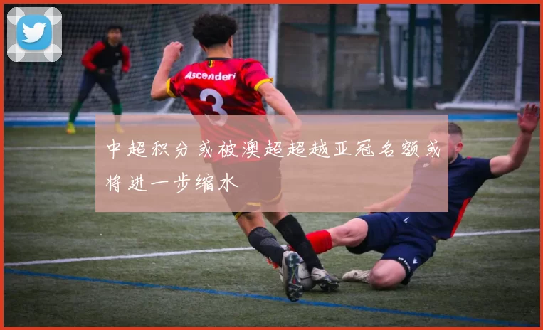 中超积分或被澳超超越亚冠名额或将进一步缩水