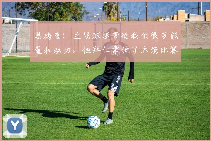 恩梅查：主场球迷带给我们很多能量和动力，但拜仁掌控了本场比赛