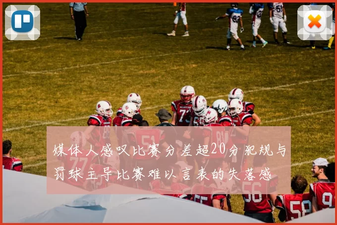 媒体人感叹比赛分差超20分犯规与罚球主导比赛难以言表的失落感