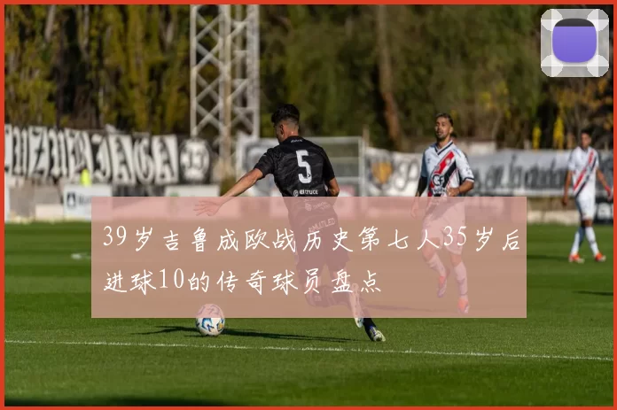 39岁吉鲁成欧战历史第七人35岁后进球10的传奇球员盘点