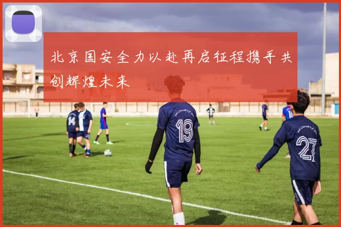 北京国安全力以赴再启征程携手共创辉煌未来