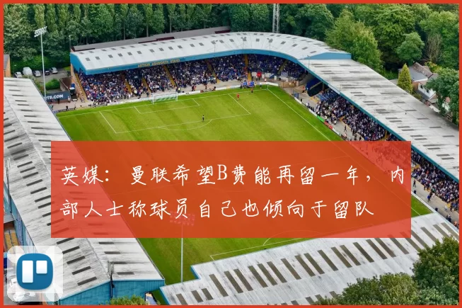 英媒：曼联希望B费能再留一年，内部人士称球员自己也倾向于留队