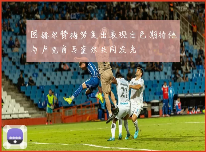 图赫尔赞梅努复出表现出色期待他与卢克肖马奎尔共同发光