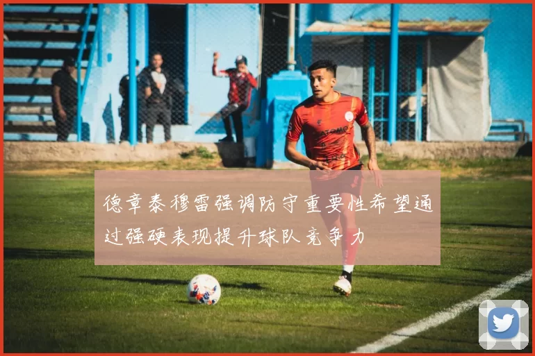 德章泰穆雷强调防守重要性希望通过强硬表现提升球队竞争力