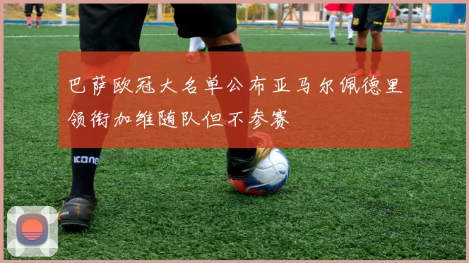 巴萨欧冠大名单公布亚马尔佩德里领衔加维随队但不参赛