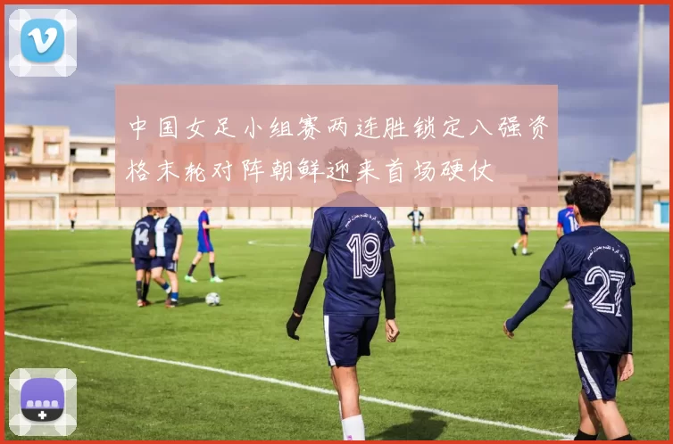 中国女足小组赛两连胜锁定八强资格末轮对阵朝鲜迎来首场硬仗
