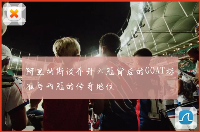 阿里纳斯谈乔丹六冠背后的GOAT标准与两冠的传奇地位