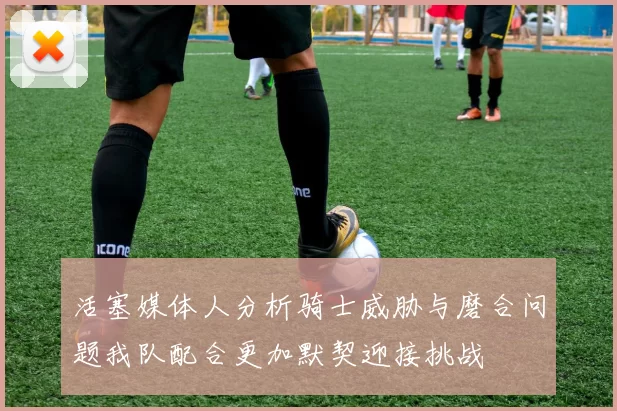 活塞媒体人分析骑士威胁与磨合问题我队配合更加默契迎接挑战