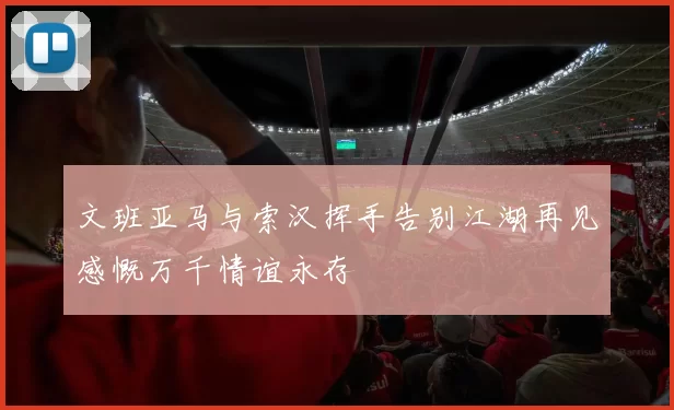 文班亚马与索汉挥手告别江湖再见感慨万千情谊永存