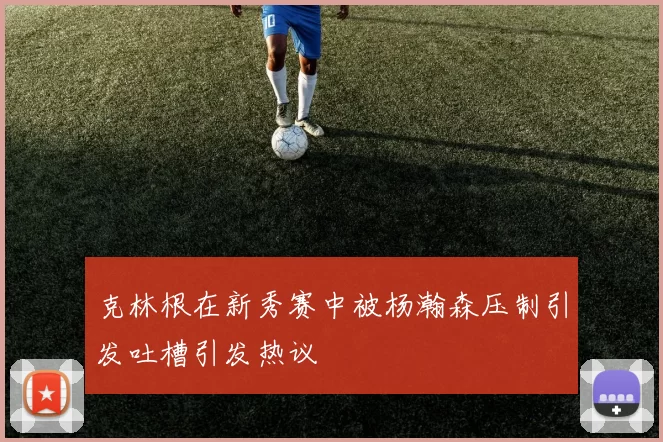 克林根在新秀赛中被杨瀚森压制引发吐槽引发热议